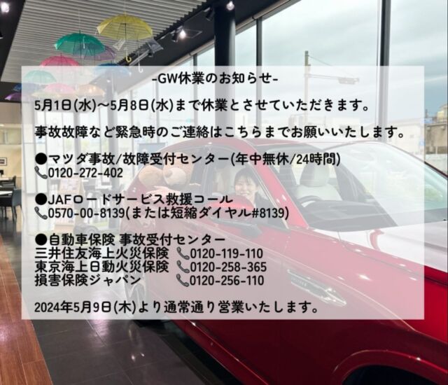 神戸マツダ姫路東店です
いつもご覧いただきありがとうございます

GW休業のお知らせです

5月1日（水）〜5月8日（水）まで休業とさせていただきます。

事故故障など緊急時のご連絡はこちらまでお願いいたします。

●マツダ事故/故障受付センター（年中無休/24時間）
📞0120-272-402

●JAFロードサービス救援コール
📞0570-00-8139（または短縮ダイヤル#8139 ）

●自動車保険　事故受付センター
三井住友海上火災保険　📞0120-119-110
東京海上日動火災保険　📞0120-258-365
損害保険ジャパン　　　📞0120-256-110
 
2024年5月9日（木）より通常通り営業いたします。

#マツダ#mazda#神戸マツダ#神戸マツダ姫路東店#兵庫#姫路#東姫路#ディーラー#休業のお知らせ#ご迷惑おかけします#よろしくお願い致します#楽しいgwを